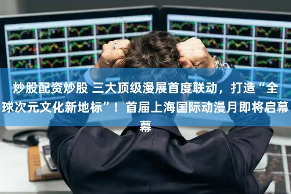 炒股配资炒股 三大顶级漫展首度联动，打造“全球次元文化新地标”！首届上海国际动漫月即将启幕