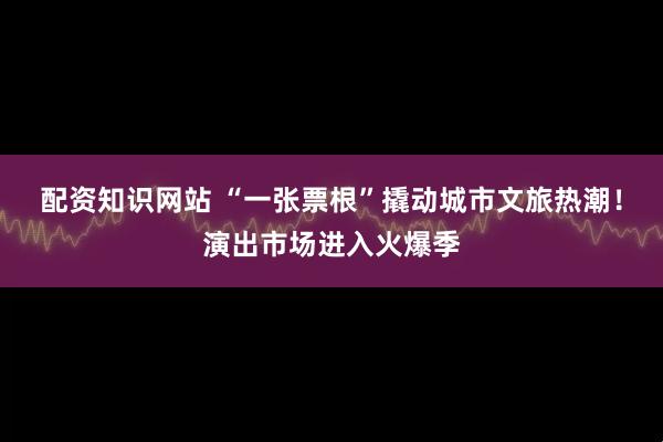 配资知识网站 “一张票根”撬动城市文旅热潮！演出市场进入火爆季