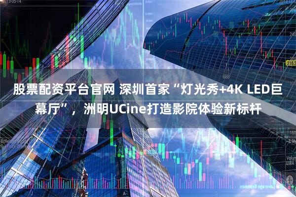 股票配资平台官网 深圳首家“灯光秀+4K LED巨幕厅”，洲明UCine打造影院体验新标杆