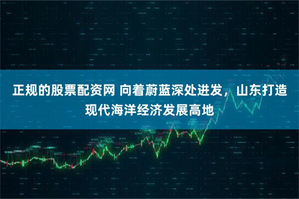 正规的股票配资网 向着蔚蓝深处进发，山东打造现代海洋经济发展高地