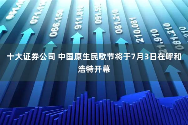十大证券公司 中国原生民歌节将于7月3日在呼和浩特开幕