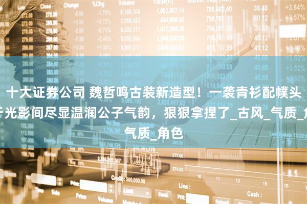 十大证券公司 魏哲鸣古装新造型！一袭青衫配幞头，于光影间尽显温润公子气韵，狠狠拿捏了_古风_气质_角色