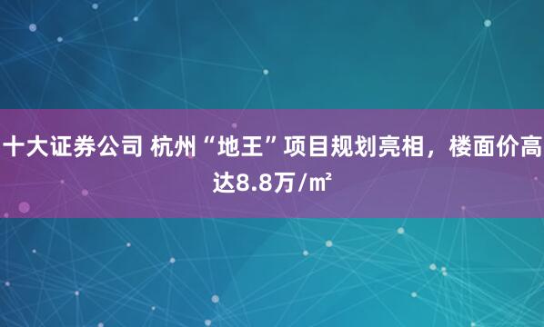 十大证券公司 杭州“地王”项目规划亮相，楼面价高达8.8万/㎡