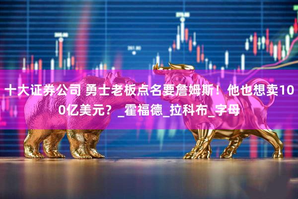 十大证券公司 勇士老板点名要詹姆斯！他也想卖100亿美元？_霍福德_拉科布_字母