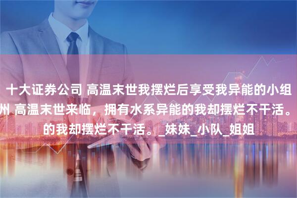 十大证券公司 高温末世我摆烂后享受我异能的小组慌了 明娅千雪徐州 高温末世来临，拥有水系异能的我却摆烂不干活。_妹妹_小队_姐姐