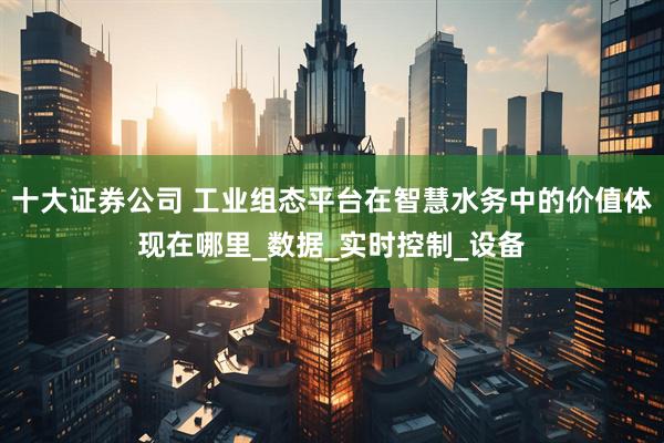 十大证券公司 工业组态平台在智慧水务中的价值体现在哪里_数据_实时控制_设备