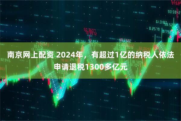 南京网上配资 2024年，有超过1亿的纳税人依法申请退税1300多亿元