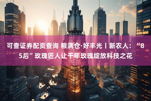 可查证券配资查询 粮满仓·好丰光丨新农人：“85后”玫瑰匠人让千年玫瑰绽放科技之花