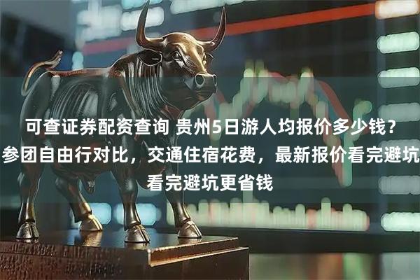可查证券配资查询 贵州5日游人均报价多少钱？含贵州参团自由行对比，交通住宿花费，最新报价看完避坑更省钱