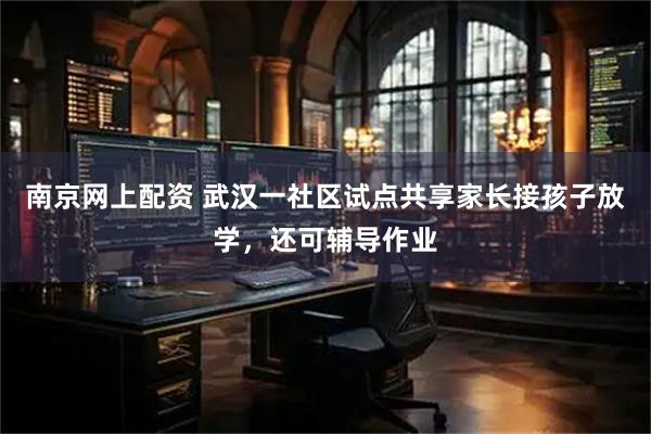 南京网上配资 武汉一社区试点共享家长接孩子放学，还可辅导作业