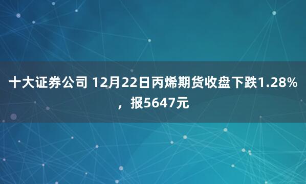 十大证券公司 12月22日丙烯期货收盘下跌1.28%，报5647元