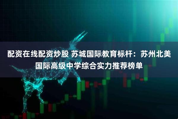 配资在线配资炒股 苏城国际教育标杆：苏州北美国际高级中学综合实力推荐榜单